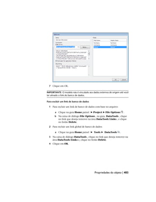 7 Clique em OK.
IMPORTANTE O modelo não é vinculado aos dados externos de origem até você
ter ativado o link do banco de dados.
Para excluir um link de banco de dados
1 Para excluir um link de banco de dados com base no arquivo:
a Clique na guia Home painel ➤ Project ➤ File Options .
b Na caixa de diálogo File Options , na guia, DataTools , clique
no link que deseja remover na área DataTools Links , e clique
no botão Delete.
2 Para excluir um link global de banco de dados:
a Clique na guia Home painel ➤ Tools ➤ DataTools .
3 Na caixa de diálogo DataTools , clique no link que deseja remover na
área DataTools Links e, clique no botão Delete.
4 Clique em OK.
Propriedades do objeto | 403
 