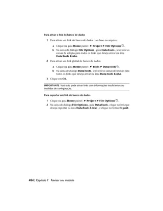 Para ativar o link do banco de dados
1 Para ativar um link do banco de dados com base no arquivo:
a Clique na guia Home painel ➤ Project ➤ File Options .
b Na caixa de diálogo File Options , guia DataTools , selecione as
caixas de seleção para todos os links que deseja ativar na área
DataTools Links.
2 Para ativar um link global de banco de dados:
a Clique na guia Home painel ➤ Tools ➤ DataTools .
b Na caixa de diálogo DataTools , selecione as caixas de seleção para
todos os links que deseja ativar na área DataTools Links.
3 Clique em OK.
IMPORTANTE Você não pode ativar links com informações insuficientes ou
inválidos de configuração.
Para exportar um link de banco de dados
1 Clique na guia Home painel ➤ Project ➤ File Options .
2 Na caixa de diálogo File Options , guia DataTools , clique no link que
deseja exportar na área DataTools Links , e clique no botão Export.
404 | Capítulo 7 Revisar seu modelo
 