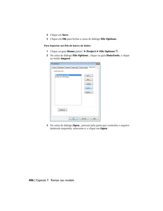 4 Clique em Save.
5 Clique em OK para fechar a caixa de diálogo File Options.
Para importar um link de banco de dados
1 Clique na guia Home painel ➤ Project ➤ File Options .
2 Na caixa de diálogo File Options , clique na guia DataTools, e clique
no botão Import.
3 Na caixa de diálogo Open , procure pela pasta que contenha o arquivo
datatools requerido, selecione-o, e clique em Open.
406 | Capítulo 7 Revisar seu modelo
 
