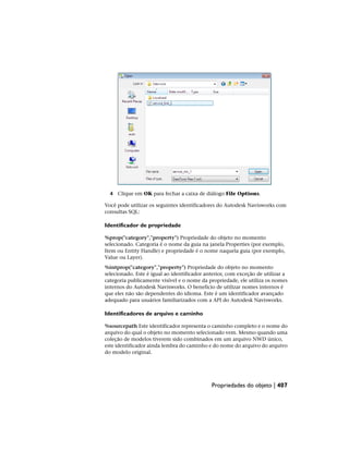 4 Clique em OK para fechar a caixa de diálogo File Options.
Você pode utilizar os seguintes identificadores do Autodesk Navisworks com
consultas SQL:
Identificador de propriedade
%prop("category","property") Propriedade do objeto no momento
selecionado. Categoria é o nome da guia na janela Properties (por exemplo,
Item ou Entity Handle) e propriedade é o nome naquela guia (por exemplo,
Value ou Layer).
%intprop("category","property") Propriedade do objeto no momento
selecionado. Este é igual ao identificador anterior, com exceção de utilizar a
categoria publicamente visível e o nome da propriedade, ele utiliza os nomes
internos do Autodesk Navisworks. O benefício de utilizar nomes internos é
que eles não são dependentes do idioma. Este é um identificador avançado
adequado para usuários familiarizados com a API do Autodesk Navisworks.
Identificadores de arquivo e caminho
%sourcepath Este identificador representa o caminho completo e o nome do
arquivo do qual o objeto no momento selecionado vem. Mesmo quando uma
coleção de modelos tiverem sido combinados em um arquivo NWD único,
este identificador ainda lembra do caminho e do nome do arquivo do arquivo
do modelo original.
Propriedades do objeto | 407
 