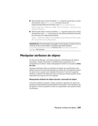 ■ Selecionando duas colunas da tabela Test, enquanto requer que a coluna
denominada como Entity Handle coincida com par de
categoria/propriedade denominado como Entity Handle/Value:
SELECT Name,Part FROM Test WHERE "Entity Handle" = %prop("Entity
Handle","Value");
■ Selecionando todas as colunas da tabela Test, enquanto requer que a coluna
denominada como Value esteja dentro de uma determinada faixa fornecidas
por dois pares de categoria/propriedade:
SELECT * FROM Test WHERE Value BETWEEN %prop("Pressure","Minimum")
AND %prop("Pressure","Maximum");
OBSERVAÇÃO Os identificadores não podem conter espaços em branco entre os
colchetes (a não ser que estejam circundados por aspas), portanto
%prop("EntityHandle","Value") funciona, mas %prop("EntityHandle",
"Value") não funciona.
Manipular atributos de objeto
No Navisworks Manage, você pode manipular a transformação de objetos
(translação, rotação e dimensão) e também alterar a aparência (cor e
transparência) de objetos. Toda a manipulação de objeto é executada na Vista
da cena.
Quaisquer alterações feitas nos atributos do objeto são consideradas como
globais (como se tivessem sido efetuadas no modelo de CAD original) e podem
ser salvas com os arquivos do Autodesk Navisworks. Você tem a opção de
redefinir os atributos do objeto de volta ao estado que tinham quando foram
importados dos arquivos de CAD originais.
Manipulando atributos do objeto durante a animação do objeto
É possível modificar a posição, rotação, tamanho e aparência de objetos de
geometria temporariamente para propósitos de animação. Estas alterações não
são globais e somente podem ser salvas (ou capturadas) como quadros-chave
da animação.
Manipular atributos de objeto | 409
 