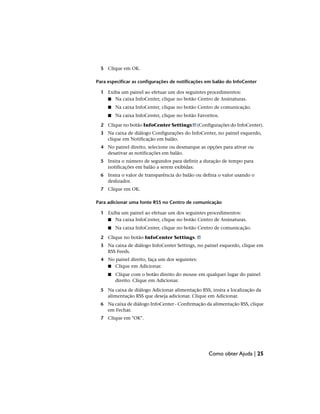 5 Clique em OK.
Para especificar as configurações de notificações em balão do InfoCenter
1 Exiba um painel ao efetuar um dos seguintes procedimentos:
■ Na caixa InfoCenter, clique no botão Centro de Assinaturas.
■ Na caixa InfoCenter, clique no botão Centro de comunicação.
■ Na caixa InfoCenter, clique no botão Favoritos.
2 Clique no botão InfoCenter Settings (Configurações do InfoCenter).
3 Na caixa de diálogo Configurações do InfoCenter, no painel esquerdo,
clique em Notificação em balão.
4 No painel direito, selecione ou desmarque as opções para ativar ou
desativar as notificações em balão.
5 Insira o número de segundos para definir a duração de tempo para
notificações em balão a serem exibidas:
6 Insira o valor de transparência do balão ou defina o valor usando o
deslizador.
7 Clique em OK.
Para adicionar uma fonte RSS no Centro de comunicação
1 Exiba um painel ao efetuar um dos seguintes procedimentos:
■ Na caixa InfoCenter, clique no botão Centro de Assinaturas.
■ Na caixa InfoCenter, clique no botão Centro de comunicação.
2 Clique no botão InfoCenter Settings.
3 Na caixa de diálogo InfoCenter Settings, no painel esquerdo, clique em
RSS Feeds.
4 No painel direito, faça um dos seguintes:
■ Clique em Adicionar.
■ Clique com o botão direito do mouse em qualquer lugar do painel
direito. Clique em Adicionar.
5 Na caixa de diálogo Adicionar alimentação RSS, insira a localização da
alimentação RSS que deseja adicionar. Clique em Adicionar.
6 Na caixa de diálogo InfoCenter - Confirmação da alimentação RSS, clique
em Fechar.
7 Clique em "OK".
Como obter Ajuda | 25
 
