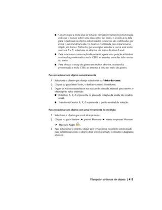 ■ Uma vez que a meta-alça de rotação esteja corretamente posicionada,
coloque o mouse sobre uma das curvas no meio, e arraste-a na tela
para rotacionar os objetos selecionados. As curvas são codificadas por
cores e a coincidência da cor do eixo é utilizada para rotacionar o
objeto em torno. Portanto, por exemplo, arrastar a curva azul entre
os eixos X e Y, rotaciona os objetos em torno do eixo Z azul.
■ Para rotacionar a orientação da meta-alça para uma posição arbitrária,
mantenha pressionada a tecla CTRL ao arrastar uma das três curvas
no meio.
■ Para efetuar o snap do gizmo em outros objetos, mantenha
pressionada a tecla CTRL ao arrastar a bola no meio do gizmo.
Para rotacionar um objeto numericamente
1 Selecione o objeto que deseja rotacionar na Vista da cena.
2 Clique na guia Item Tools, e deslize o painel Transform.
3 Digite os valores numéricos nas caixas de entrada manual para mover o
objeto pelo valor inserido:
■ Rotation X, Y, Z representa os graus de rotação da unida do modelo
atual.
■ Transform Center X, Y, Z representa o ponto central de rotação.
Para rotacionar um objeto com uma ferramenta de medição
1 Selecione o objeto que você deseja mover.
2 Clique na guia Review ➤ painel Measure ➤ menu suspenso Measure
➤ Measure Angle .
3 Para rotacionar o objeto, clique nos três pontos no objeto selecionado
para determinar como o objeto deve ser rotacionado (consulte o diagrama
abaixo).
Manipular atributos de objeto | 413
 