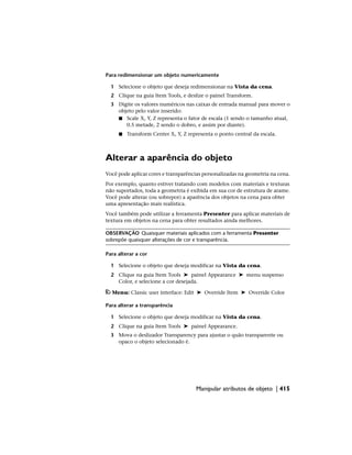 Para redimensionar um objeto numericamente
1 Selecione o objeto que deseja redimensionar na Vista da cena.
2 Clique na guia Item Tools, e deslize o painel Transform.
3 Digite os valores numéricos nas caixas de entrada manual para mover o
objeto pelo valor inserido:
■ Scale X, Y, Z representa o fator de escala (1 sendo o tamanho atual,
0.5 metade, 2 sendo o dobro, e assim por diante).
■ Transform Center X, Y, Z representa o ponto central da escala.
Alterar a aparência do objeto
Você pode aplicar cores e transparências personalizadas na geometria na cena.
Por exemplo, quanto estiver tratando com modelos com materiais e texturas
não suportados, toda a geometria é exibida em sua cor de estrutura de arame.
Você pode alterar (ou sobrepor) a aparência dos objetos na cena para obter
uma apresentação mais realística.
Você também pode utilizar a ferramenta Presenter para aplicar materiais de
textura em objetos na cena para obter resultados ainda melhores.
OBSERVAÇÃO Quaisquer materiais aplicados com a ferramenta Presenter
sobrepõe quaisquer alterações de cor e transparência.
Para alterar a cor
1 Selecione o objeto que deseja modificar na Vista da cena.
2 Clique na guia Item Tools ➤ painel Appearance ➤ menu suspenso
Color, e selecione a cor desejada.
Menu: Classic user interface: Edit ➤ Override Item ➤ Override Color
Para alterar a transparência
1 Selecione o objeto que deseja modificar na Vista da cena.
2 Clique na guia Item Tools ➤ painel Appearance.
3 Mova o deslizador Transparency para ajustar o quão transparente ou
opaco o objeto selecionado é.
Manipular atributos de objeto | 415
 
