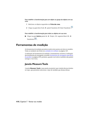 Para redefinir a transformação para um objeto ou grupo de objetos em sua
cena
1 Selecione os objetos requeridos na Vista da cena.
2 Clique na guia Item Tools ➤ painel Transform ➤ Reset Transform
.
Para redefinir a transformação para todos os objetos em sua cena
■ Clique na guia Início painel do ➤ Project, ➤ suspenso Reset All, ➤
Transforms .
Ferramentas de medição
As ferramentas de medição permitem medir entre pontos em itens no modelo.
Todas as medições são feitas em unidades de exibição na página 169.
A utilização de ferramentas de medição é mutuamente exclusiva à utilização
das ferramentas de navegação (consulte Ferramentas de navegação específicas
do produto na página 259), portanto, quando você estiver medindo não poderá
navegar e vice-versa.
Janela MeasureTools
A janela Measure Tools é uma janela encaixável, que contém diversos botões
no topo, que permitem selecionar o tipo de medição que deseja efetuar.
418 | Capítulo 7 Revisar seu modelo
 