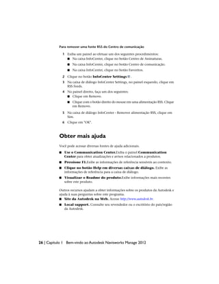 Para remover uma fonte RSS do Centro de comunicação
1 Exiba um painel ao efetuar um dos seguintes procedimentos:
■ Na caixa InfoCenter, clique no botão Centro de Assinaturas.
■ Na caixa InfoCenter, clique no botão Centro de comunicação.
■ Na caixa InfoCenter, clique no botão Favoritos.
2 Clique no botão InfoCenter Settings .
3 Na caixa de diálogo InfoCenter Settings, no painel esquerdo, clique em
RSS Feeds.
4 No painel direito, faça um dos seguintes:
■ Clique em Remove.
■ Clique com o botão direito do mouse em uma alimentação RSS. Clique
em Remove.
5 Na caixa de diálogo InfoCenter - Remover alimentação RSS, clique em
Sim.
6 Clique em "OK".
Obter mais ajuda
Você pode acessar diversas fontes de ajuda adicionais.
■ Use o Communication Center.Exiba o painel Communication
Center para obter atualizações e avisos relacionados a produtos.
■ Pressione F1.Exibe as informações de referência sensíveis ao contexto.
■ Clique no botão Help em diversas caixas de diálogo. Exibe as
informações de referência para a caixa de diálogo.
■ Visualizar o Readme do produto.Exibe informações mais recentes
sobre este produto.
Outros recursos ajudam a obter informações sobre os produtos da Autodesk e
ajuda à suas perguntas sobre este programa.
■ Site da Autodesk na Web. Acesse http://www.autodesk.br.
■ Local support. Consulte seu revendedor ou o escritório do país/região
da Autodesk.
26 | Capítulo 1 Bem-vindo ao Autodesk Navisworks Manage 2012
 