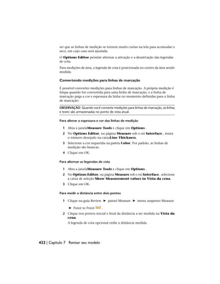 ser que as linhas de medição se tornem muito curtas na tela para acomodar o
arco, em cujo caso será ajustada.
O Options Editor permite alternar a ativação e a desativação das legendas
de cota.
Para medições de área, a legenda de cota é posicionada no centro da área sendo
medida.
Convertendo medições para linhas de marcação
É possível converter medições para linhas de marcação. A própria medição é
limpa quando for convertida para uma linha de marcação, e a linha de
marcação pega a cor e espessura da linha no momento definidas para a linha
de marcação.
OBSERVAÇÃO Quando você converte medições para linhas de marcação, as linhas
e texto são armazenadas no ponto de vista atual.
Para alterar a espessura e cor das linhas de medição
1 Abra a janelaMeasure Tools e clique em Options .
2 No Options Editor, na página Measure sob o nó Interface , insira
o número desejado na caixaLine Thickness.
3 Selecione a cor requerida na paleta Color. Por padrão, as linhas de
medição são brancas.
4 Clique em OK.
Para alternar as legendas de cota
1 Abra a janelaMeasure Tools e clique em Options .
2 No Options Editor, na página Measure sob o nó Interface , selecione
a caixa de seleção Show Measurement values in Vista da cena.
3 Clique em OK.
Para medir a distância entre dois pontos
1 Clique na guia Review ➤ painel Measure ➤ menu suspenso Measure
➤ Point to Point .
2 Clique nos pontos inicial e final da distância a ser medida na Vista da
cena.
A legenda de cota opcional exibe a distância medida.
422 | Capítulo 7 Revisar seu modelo
 