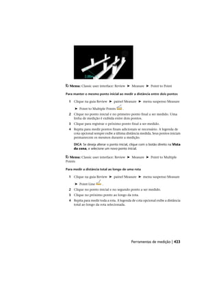 Menu: Classic user interface: Review ➤ Measure ➤ Point to Point
Para manter o mesmo ponto inicial ao medir a distância entre dois pontos
1 Clique na guia Review ➤ painel Measure ➤ menu suspenso Measure
➤ Point to Multiple Points .
2 Clique no ponto inicial e no primeiro ponto final a ser medido. Uma
linha de medição é exibida entre dois pontos.
3 Clique para registrar o próximo ponto final a ser medido.
4 Repita para medir pontos finais adicionais se necessário. A legenda de
cota opcional sempre exibe a última distância medida. Seus pontos iniciais
permanecem os mesmos durante a medição.
DICA Se deseja alterar o ponto inicial, clique com o botão direito na Vista
da cena, e selecione um novo ponto inicial.
Menu: Classic user interface: Review ➤ Measure ➤ Point to Multiple
Points
Para medir a distância total ao longo de uma rota
1 Clique na guia Review ➤ painel Measure ➤ menu suspenso Measure
➤ Point Line .
2 Clique no ponto inicial e no segundo ponto a ser medido.
3 Clique no próximo ponto ao longo da rota.
4 Repita para medir toda a rota. A legenda de cota opcional exibe a distância
total ao longo da rota selecionada.
Ferramentas de medição | 423
 