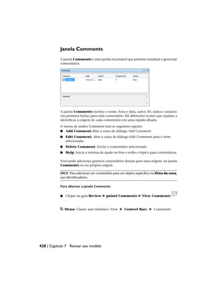 Janela Comments
A janela Comments é uma janela encaixável que permite visualizar e gerenciar
comentários.
A janela Comments mostra o nome, hora e data, autor, ID, status e assunto
(ou primeira linha) para cada comentário. Há diferentes ícones que ajudam a
identificar a origem de cada comentário em uma rápida olhada.
O menu de atalho Comment tem as seguintes opções:
■ Add Comment.Abre a caixa de diálogo Add Comment
■ Edit Comment. Abre a caixa de diálogo Edit Comment para o item
selecionado.
■ Delete Comment. Exclui o comentário selecionado.
■ Help. Inicia o sistema de ajuda on-line e exibe o tópico para comentários.
Você pode adicionar quantos comentários desejar para uma origem, na janela
Comments ou na própria origem.
DICA Para adicionar um comentário para um objeto específico na Vista da cena,
use identificadores.
Para alternar a janela Comments
■ Clique na guia Review ➤ painel Comments ➤ View Comments
.
Menu: Classic user interface: View ➤ Control Bars ➤ Comments
428 | Capítulo 7 Revisar seu modelo
 