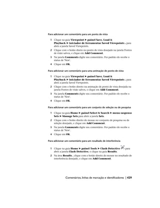 Para adicionar um comentário para um ponto de vista
1 Clique na guia Viewpoint ➤ painel Save, Load &
Playback ➤ iniciador de ferramentas Saved Viewpoints para
abrir a janela Saved Viewpoints.
2 Clique com o botão direto no ponto de vista desejado na janela Pontos
de visão salvos, e clique em Add Comment.
3 Na janela Comments digite seu comentário. Por padrão ele recebe o
status de 'New'.
4 Clique em OK.
Para adicionar um comentário para uma animação de ponto de vista
1 Clique na guia Viewpoint ➤ painel Save, Load &
Playback ➤ iniciador de ferramentas Saved Viewpoints para
abrir a janela Saved Viewpoints.
2 Clique com o botão direito na animação de ponto de vista desejada na
janela Pontos de visão salvos, e clique em Add Comment.
3 Na janela Comments digite seu comentário. Por padrão ele recebe o
status de 'New'.
4 Clique em OK.
Para adicionar um comentário para um conjunto de seleção ou de pesquisa
1 Clique na guia Home ➤ painel Select & Search ➤ menu suspenso
Sets ➤ Manage Sets para abrir a janela Sets.
2 Clique com o botão direito do mouse no conjunto de pesquisa ou de
seleção desejado, e clique em Add Comment.
3 Na janela Comments digite seu comentário. Por padrão ele recebe o
status de 'New'.
4 Clique em OK.
Para adicionar um comentário para um resultado de interferência
1 Clique na guia Home ➤ painel Tools ➤ Clash Detective para
abrir a janela Clash Detective, e clique na guia Results.
2 Na área Results , clique com o botão direito do mouse no resultado de
interferência desejado, e clique em Add Comment.
Comentários, linhas de marcação e identificadores | 429
 