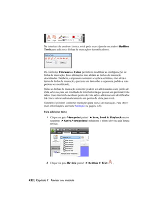Na interface de usuário clássica, você pode usar a janela encaixável Redline
Tools para adicionar linhas de marcação e identificadores.
Os controles Thickness e Color permitem modificar as configurações de
linha de marcação. Essas alterações não afetam as linhas de marcação
desenhadas. Também, a espessura somente se aplica as linhas; não afeta o
texto da linha de marcação, que tem um tamanho e espessura padrão e não
podem ser modificado.
Todas as linhas de marcação somente podem ser adicionadas a um ponto de
vista salvo ou para um resultado de interferência que possui um ponto de vista
salvo. Caso não tenha nenhum ponto de vista salvo, adicionar um identificador
irá criar e salvar automaticamente um ponto de vista para você.
Também é possível converter medições para linhas de marcação. Para obter
mais informações, consulte Medição na página 420.
Para adicionar texto
1 Clique na guia Viewpoint painel ➤ Save, Load & Playback menu
suspenso ➤ Saved Viewpoints e selecione o ponto de vista que deseja
revisar.
2 Clique na guia Review painel ➤ Redline ➤ Text .
432 | Capítulo 7 Revisar seu modelo
 
