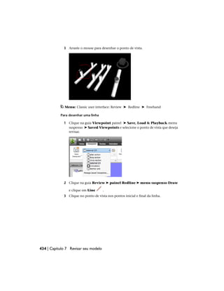 3 Arraste o mouse para desenhar o ponto de vista.
Menu: Classic user interface: Review ➤ Redline ➤ Freehand
Para desenhar uma linha
1 Clique na guia Viewpoint painel ➤ Save, Load & Playback menu
suspenso ➤ Saved Viewpoints e selecione o ponto de vista que deseja
revisar.
2 Clique na guia Review ➤ painel Redline ➤ menu suspenso Draw
e clique em Line .
3 Clique no ponto de vista nos pontos inicial e final da linha.
434 | Capítulo 7 Revisar seu modelo
 