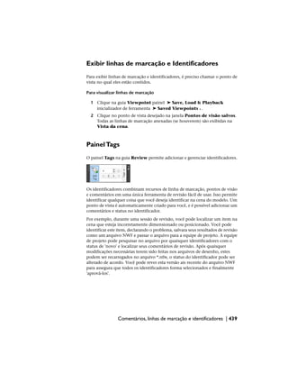 Exibir linhas de marcação e Identificadores
Para exibir linhas de marcação e identificadores, é preciso chamar o ponto de
vista no qual eles estão contidos.
Para visualizar linhas de marcação
1 Clique na guia Viewpoint painel ➤ Save, Load & Playback
inicializador de ferramenta ➤ Saved Viewpoints .
2 Clique no ponto de vista desejado na janela Pontos de visão salvos.
Todas as linhas de marcação anexadas (se houverem) são exibidas na
Vista da cena.
PainelTags
O painel Tags na guia Review permite adicionar e gerenciar identificadores.
Os identificadores combinam recursos de linha de marcação, pontos de visão
e comentários em uma única ferramenta de revisão fácil de usar. Isso permite
identificar qualquer coisa que você deseja identificar na cena do modelo. Um
ponto de vista é automaticamente criado para você, e é possível adicionar um
comentários e status no identificador.
Por exemplo, durante uma sessão de revisão, você pode localizar um item na
cena que esteja incorretamente dimensionado ou posicionado. Você pode
identificar este item, declarando o problema, salvara seus resultados de revisão
como um arquivo NWF e passar o arquivo para a equipe de projeto. A equipe
de projeto pode pesquisar no arquivo por quaisquer identificadores com o
status de 'novo' e localizar seus comentários de revisão. Após quaisquer
modificações necessárias terem sido feitas nos arquivos de desenho, estes
podem ser recarregados no arquivo *.nfw, o status do identificador pode ser
alterado de acordo. Você pode rever esta versão ais recente do arquivo NWF
para assegura que todos os identificadores forma selecionados e finalmente
'aprová-los'.
Comentários, linhas de marcação e identificadores | 439
 