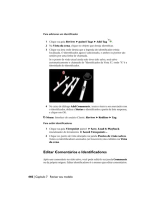 Para adicionar um identificador
1 Clique na guia Review ➤ painel Tags ➤ Add Tag .
2 Na Vista da cena, clique no objeto que deseja identificar.
3 Clique na área onde deseja que a legenda do identificador esteja
localizada. O identificador agora é adicionado, e ambos os pontos são
unidos por uma linha de chamada.
Se o ponto de visão atual ainda não tiver sido salvo, será salvo
automaticamente e chamado de "Identificador da Vista X", onde "X" é a
identidade do identificador.
4 Na caixa de diálogo Add Comments , insira o texto a ser associado com
o identificador, defina o Status o identificador a partir da lista suspensa,
e clique em OK.
Menu: Interface de usuário Classic: Review ➤ Redline ➤ Tag
Para exibir identificadores
1 Clique na guia Viewpoint painel ➤ Save, Load & Playback
inicializador de ferramenta ➤ Saved Viewpoints .
2 Clique no ponto de vista desejado na janela Pontos de visão salvos.
Todos os identificadores anexados (se houverem) são exibidos na Vista
da cena.
Editar Comentários e Identificadores
Após um comentário ter sido salvo, você pode editá-lo na janela Comments
ou da própria origem. Editar identificadores é o mesmo que editar comentários.
440 | Capítulo 7 Revisar seu modelo
 