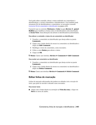Você pode editar conteúdo, alterar o status atribuído aos comentários e
identificadores, e excluir comentários e identificadores. Você também pode
renumerar IDs de identificadores e comentários, se necessário (consulte
Gerenciar IDs de comentário e identificador na página 449).
É possível usar os controles Thickness e Color na guia Review ➤ painel
Redline para modificar a forma como os identificadores serão desenhados
na Scene View. Essas alterações não afetam os identificadores já desenhados.
Para alterar o conteúdo e status de um comentário ou identificador
1 Visualize o comentário ou identificador que deseja editar na janela
Comments.
2 Clique com o botão direito do mouse no comentário ou identificador e
clique em Edit Comment.
3 Modifique o texto do comentário, como necessário.
4 Utilize a caixa Status para alterar o status.
5 Clique em OK.
Menu: Classic user interface: Review ➤ Comments ➤ Edit Comment
Para excluir um comentário ou identificador
1 Visualize o comentário ou identificador que deseja excluir na janela
Comments.
2 Clique com o botão direito do mouse no comentário ou identificador e
clique em Delete Comment.
Menu: Classic user interface: Review ➤ Comments ➤ Delete Comment
Editar linhas de marcação
Linhas de marcação adicionadas não podem ser editadas com a exceção do
texto, que pode ser movido e alterado como necessário.
Para mover texto
■ Clique com o botão direito na anotação na Vista da cena, e clique em
Move no menu de atalho.
Comentários, linhas de marcação e identificadores | 441
 