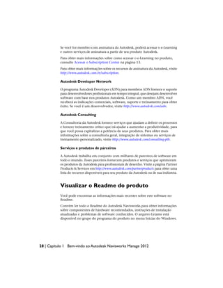 Se você for membro com assinatura da Autodesk, poderá acessar o e-Learning
e outros serviços de assinatura a partir de seu produto Autodesk.
Para obter mais informações sobre como acessar o e-Learning no produto,
consulte Acessar o Subscription Center na página 13.
Para obter mais informações sobre os recursos de assinatura da Autodesk, visite
http://www.autodesk.com.br/subscription.
Autodesk Developer Network
O programa Autodesk Developer (ADN) para membros ADN fornece o suporte
para desenvolvedores profissionais em tempo integral, que desejam desenvolver
software com base nos produtos Autodesk. Como um membro ADN, você
receberá as indicações comerciais, software, suporte e treinamento para obter
êxito. Se você é um desenvolvedor, visite http://www.autodesk.com/adn.
Autodesk Consulting
A Consultoria da Autodesk fornece serviços que ajudam a definir os processos
e fornece treinamento crítico que irá ajudar a aumentar a produtividade, para
que você possa capitalizar a potência de seus produtos. Para obter mais
informações sobre a consultoria geral, integração de sistemas ou serviços de
treinamento personalizado, visite http://www.autodesk.com/consulting-ptb.
Serviços e produtos de parceiros
A Autodesk trabalha em conjunto com milhares de parceiros de software em
todo o mundo. Esses parceiros fornecem produtos e serviços que aprimoram
os produtos da Autodesk para profissionais de desenho. Visite a página Partner
Products & Services em http://www.autodesk.com/partnerproducts para obter uma
lista do recursos disponíveis para seu produto da Autodesk ou de sua indústria.
Visualizar o Readme do produto
Você pode encontrar as informações mais recentes sobre este software no
Readme.
Convém ler todo o Readme do Autodesk Navisworks para obter informações
sobre componentes de hardware recomendados, instruções de instalação
atualizadas e problemas de software conhecidos. O arquivo Leiame está
disponível no grupo do programa do produto no menu Iniciar do Windows.
28 | Capítulo 1 Bem-vindo ao Autodesk Navisworks Manage 2012
 