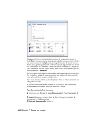 Três guias no topo permitem definir o critério de pesquisa. Pressionar o
botãoFind executa a pesquisa. Quaisquer resultados encontrados são exibidos
em uma coluna com múltiplas colunas na parte inferior da janela. Com as
barras de rolagem na parte direita e inferior da janela, é possível mover através
dos comentários. Há diferentes ícones que ajudam a identificar a origem de
cada comentário em uma rápida olhada. Estes ícones são as mesmos que são
usados na janela Comments.
A seleção de um comentário na lista também seleciona a origem do comentário.
Por exemplo, a seleção de uma comentário que originou de uma ponto de
vista salvo, seleciona aquele ponto de vista.
Você pode alterar a ordem de classificação dos itens na lista ao clicar em um
cabeçalho de coluna.
Se novos comentários são adicionados ou se quaisquer dos comentários
existentes são modificados, a lista de resultados é limpa.
Para alternar a janela Find Comments
■ Clique na guia Review ➤ painel Comments ➤ Find Comments .
Menu: Classic user interface: Edit ➤ Find Comments or Review ➤
Comments ➤ Find Comments
Entrada do comando: Shift + F4
444 | Capítulo 7 Revisar seu modelo
 