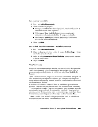 Para encontrar comentários
1 Abra a janela Find Comments.
2 Defina o critério de pesquisa:
■ Use a guia Comments se desejar pesquisar por um texto, autor, ID
de comentário ou status específico.
■ Utilize a guia Date Modified para somente pesquisar por
comentários criados dentro da faixa de tempo especificada.
■ Utilize a guia Source para somente pesquisar por comentários
anexados às origens selecionadas.
3 Clique em Find.
Para localizar identificadores usando a janela Find Comments
1 Abra a janela Find Comments.
2 Clique na Source , selecione a caixa de seleção Redline Tags , e limpe
o resto das caixas de seleção.
3 Utilize as guias Comments e Date Modified para restringir mais sua
pesquisa, se necessário.
4 Clique em Find.
Guia Comments
Utilize esta guia para restringir sua pesquisa com base nos dados do comentário.
Se as caixas nesta guia forem deixadas vazias, a pesquisa retorna todos os
comentários dentro da definição do critério nas guias Date Modified e
Source.
Texto O texto exato a ser pesquisado em todos os comentários. Esta pode ser
uma palavra ou algumas palavras. Portanto, por exemplo, digitar a palavra
redline, e executar a pesquisa, somente retorna os comentários que contenham
um única palavra “redline”.
Caso você não conheça o conteúdo exato do comentário, poderá utilizar
coringas. Para coincidir um caractere único não especificado use o símbolo
"?" (ponto de interrogação). Para coincidir qualquer número de caracteres não
especificados, antes ou depois do texto, utilize o símbolo * (asterisco). Por
exemplo, se você deseja encontrar todos os comentários que contenham algum
texto antes ou depois da palavra redline, digite *redline* na caixa Text.
Author O nome exato do autor a ser pesquisado em todos os comentários.
Utilize coringas se não souber o nome exato do autor.
Comentários, linhas de marcação e identificadores | 445
 