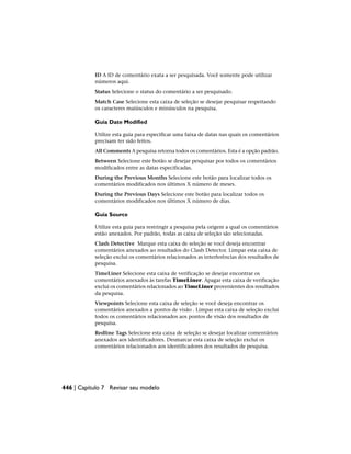 ID A ID de comentário exata a ser pesquisada. Você somente pode utilizar
números aqui.
Status Selecione o status do comentário a ser pesquisado.
Match Case Selecione esta caixa de seleção se desejar pesquisar respeitando
os caracteres maiúsculos e minúsculos na pesquisa.
Guia Date Modified
Utilize esta guia para especificar uma faixa de datas nas quais os comentários
precisam ter sido feitos.
All Comments A pesquisa retorna todos os comentários. Esta é a opção padrão.
Between Selecione este botão se desejar pesquisar por todos os comentários
modificados entre as datas especificadas.
During the Previous Months Selecione este botão para localizar todos os
comentários modificados nos últimos X número de meses.
During the Previous Days Selecione este botão para localizar todos os
comentários modificados nos últimos X número de dias.
Guia Source
Utilize esta guia para restringir a pesquisa pela origem a qual os comentários
estão anexados. Por padrão, todas as caixa de seleção são selecionadas.
Clash Detective Marque esta caixa de seleção se você deseja encontrar
comentários anexados ao resultados do Clash Detector. Limpar esta caixa de
seleção exclui os comentários relacionados as interferências dos resultados de
pesquisa.
TimeLiner Selecione esta caixa de verificação se desejar encontrar os
comentários anexados às tarefas TimeLiner. Apagar esta caixa de verificação
exclui os comentários relacionados ao TimeLiner provenientes dos resultados
da pesquisa.
Viewpoints Selecione esta caixa de seleção se você deseja encontrar os
comentários anexados a pontos de visão . Limpar esta caixa de seleção exclui
todos os comentários relacionados aos pontos de visão dos resultados de
pesquisa.
Redline Tags Selecione esta caixa de seleção se desejar localizar comentários
anexados aos identificadores. Desmarcar esta caixa de seleção exclui os
comentários relacionados aos identificadores dos resultados de pesquisa.
446 | Capítulo 7 Revisar seu modelo
 