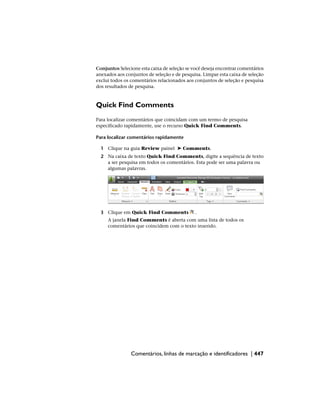 Conjuntos Selecione esta caixa de seleção se você deseja encontrar comentários
anexados aos conjuntos de seleção e de pesquisa. Limpar esta caixa de seleção
exclui todos os comentários relacionados aos conjuntos de seleção e pesquisa
dos resultados de pesquisa.
Quick Find Comments
Para localizar comentários que coincidam com um termo de pesquisa
especificado rapidamente, use o recurso Quick Find Comments.
Para localizar comentários rapidamente
1 Clique na guia Review painel ➤ Comments.
2 Na caixa de texto Quick Find Comments, digite a sequência de texto
a ser pesquisa em todos os comentários. Esta pode ser uma palavra ou
algumas palavras.
3 Clique em Quick Find Comments .
A janela Find Comments é aberta com uma lista de todos os
comentários que coincidem com o texto inserido.
Comentários, linhas de marcação e identificadores | 447
 