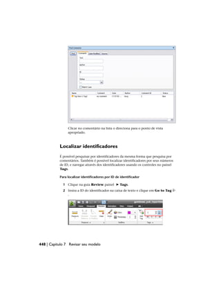 Clicar no comentário na lista o direciona para o ponto de vista
apropriado.
Localizar identificadores
É possível pesquisar por identificadores da mesma forma que pesquisa por
comentários. Também é possível localizar identificadores por seus números
de ID, e navegar através dos identificadores usando os controles no painel
Tags.
Para localizar identificadores por ID de identificador
1 Clique na guia Review painel ➤ Tags.
2 Insira a ID do identificador na caixa de texto e clique em Go to Tag
.
448 | Capítulo 7 Revisar seu modelo
 