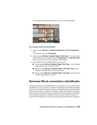 Você levado automaticamente para o ponto de vista apropriado.
Para navegar através de identificadores
1 Clique na guia Review ➤ painel Comments ➤ View Comments
para abrir a janela Comments.
2 Clique na guia Review ➤ painel Tags ➤ First Tag . O comentário
do identificador é mostrado na janela Comments, e a Vista da cena
exibe o ponto de vista com o primeiro identificador.
3 Para navegar entre os identificadores em sua cena:
■ Clique na guia Review ➤ painel Tags ➤ Next Tag para localizar
o identificador que se segue ao atual.
■ Clique na guia Review ➤ painel Tags ➤ Previous Tag para
localizar o identificador que precede o atual.
■ Clique na guia Review ➤ painel Tags ➤ Last Tag para localizar
o último identificador na cena.
Gerenciar IDs de comentário e identificador
Quando você adiciona um identificador ou comentário à cena, uma ID única
é atribuída a ele. Se, no entanto, você estiver anexando ou mesclando múltiplos
arquivos do Autodesk Navisworks, haverá a possibilidade que a mesma ID seja
usada mais de uma vez. Observe o exemplo a seguir. Três usuário revisaram e
adicionaram comentários e linhas de marcação no mesmo arquivo de modelo,
cada um deles salvando seu trabalho como um arquivo NFW. Se fundir os
arquivos NWF resultantes, somente uma cópia da geometria seria carregada e
Comentários, linhas de marcação e identificadores | 449
 