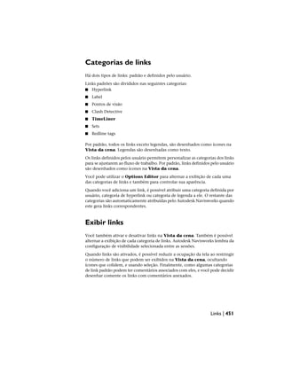 Categorias de links
Há dois tipos de links: padrão e definidos pelo usuário.
Links padrões são divididos nas seguintes categorias:
■ Hyperlink
■ Label
■ Pontos de visão
■ Clash Detective
■ TimeLiner
■ Sets
■ Redline tags
Por padrão, todos os links exceto legendas, são desenhados como ícones na
Vista da cena. Legendas são desenhadas como texto.
Os links definidos pelos usuário permitem personalizar as categorias dos links
para se ajustarem ao fluxo de trabalho. Por padrão, links definidos pelo usuário
são desenhados como ícones na Vista da cena.
Você pode utilizar o Options Editor para alternar a exibição de cada uma
das categorias de links e também para controlar sua aparência.
Quando você adiciona um link, é possível atribuir uma categoria definida por
usuário, categoria de hyperlink ou categoria de legenda a ele. O restante das
categorias são automaticamente atribuídas pelo Autodesk Navisworks quando
este gera links correspondentes.
Exibir links
Você também ativar e desativar links na Vista da cena. Também é possível
alternar a exibição de cada categoria de links. Autodesk Navisworks lembra da
configuração de visibilidade selecionada entre as sessões.
Quando links são ativados, é possível reduzir a ocupação da tela ao restringir
o número de links que podem ser exibidos na Vista da cena, ocultando
ícones que colidem, e usando seleção. Finalmente, como algumas categorias
de link padrão podem ter comentários associados com eles, e você pode decidir
desenhar comente os links com comentários anexados.
Links | 451
 