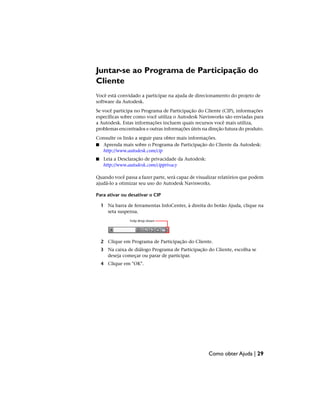 Juntar-se ao Programa de Participação do
Cliente
Você está convidado a participar na ajuda de direcionamento do projeto de
software da Autodesk.
Se você participa no Programa de Participação do Cliente (CIP), informações
específicas sobre como você utiliza o Autodesk Navisworks são enviadas para
a Autodesk. Estas informações incluem quais recursos você mais utiliza,
problemas encontrados e outras informações úteis na direção futura do produto.
Consulte os links a seguir para obter mais informações.
■ Aprenda mais sobre o Programa de Participação do Cliente da Autodesk:
http://www.autodesk.com/cip
■ Leia a Desclaração de privacidade da Autodesk:
http://www.autodesk.com/cipprivacy
Quando você passa a fazer parte, será capaz de visualizar relatórios que podem
ajudá-lo a otimizar seu uso do Autodesk Navisworks.
Para ativar ou desativar o CIP
1 Na barra de ferramentas InfoCenter, à direita do botão Ajuda, clique na
seta suspensa.
2 Clique em Programa de Participação do Cliente.
3 Na caixa de diálogo Programa de Participação do Cliente, escolha se
deseja começar ou parar de participar.
4 Clique em "OK".
Como obter Ajuda | 29
 