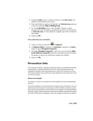 3 Na página Links, insira o número de links na caixa Max Icons. Por
padrão, 25 links podem estar visíveis.
4 Para ocultar links que aparecem sobrepostos na Vista da cena, selecione
a caixa de verificação Hide Colliding Icons.
5 Na caixa Cull Radius insira o valor desejado. Somente os links
localizados dentro da distância especificada da câmera são desenhados
na Vista da cena. O valor padrão de 0 significa que todos os links são
desenhados.
6 Clique em OK.
Para ocultar links sem comentários
1 Clique no botão do aplicativo ➤ Options.
2 No Options Editor, expanda o nó Interface, expanda o nó Links, e
clique na opção Standard Categories.
3 Na página Standard Categories , selecione a caixa de seleção Hide
Icons Without Comments para todas as categorias de link necessárias.
Por padrão, os links sem comentários também são exibidos.
4 Clique em OK.
Personalizar links
Você pode personalizar a aparência padrão de links no Autodesk Navisworks.
Em particular, você pode desenhá-los em 3D e pode adicionar linhas de
chamada de detalhe (setas) apontando para o ponto de anexação nos itens.
Você pode escolher como representar cada categoria de link (como um ícone
ou como um texto).
Pontos de anexação
Por padrão, os links são anexados ao centro padrão da caixa de delimitação
do item.
Você pode sobrepor isso com pontos de anexação mais convenientes. Se você
adiciona mais de um ponto de anexação, o link é exibido anexado ao ponto
de anexação mais próximo a câmera durante a navegação. Isso permite definir
links que sempre estejam disponíveis para serem seguidos quando desenhados
mo modo 3D durante a navegação, e para não desaparecerem atrás de objetos.
Links | 453
 