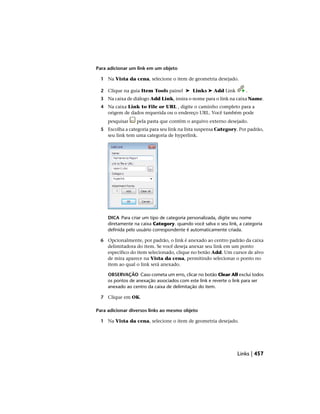 Para adicionar um link em um objeto
1 Na Vista da cena, selecione o item de geometria desejado.
2 Clique na guia Item Tools painel ➤ Links ➤ Add Link .
3 Na caixa de diálogo Add Link, insira o nome para o link na caixa Name.
4 Na caixa Link to File or URL , digite o caminho completo para a
origem de dados requerida ou o endereço URL. Você também pode
pesquisar pela pasta que contém o arquivo externo desejado.
5 Escolha a categoria para seu link na lista suspensa Category. Por padrão,
seu link tem uma categoria de hyperlink.
DICA Para criar um tipo de categoria personalizada, digite seu nome
diretamente na caixa Category. quando você salva o seu link, a categoria
definida pelo usuário correspondente é automaticamente criada.
6 Opcionalmente, por padrão, o link é anexado ao centro padrão da caixa
delimitadora do item. Se você deseja anexar seu link em um ponto
específico do item selecionado, clique no botão Add. Um cursor de alvo
de mira aparece na Vista da cena, permitindo selecionar o ponto no
item ao qual o link será anexado.
OBSERVAÇÃO Caso cometa um erro, clicar no botão Clear All exclui todos
os pontos de anexação associados com este link e reverte o link para ser
anexado ao centro da caixa de delimitação do item.
7 Clique em OK.
Para adicionar diversos links ao mesmo objeto
1 Na Vista da cena, selecione o item de geometria desejado.
Links | 457
 
