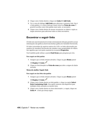 2 Clique com o botão direito e clique em Links ➤ Add Link.
3 Use a caixa de diálogo Add Link para adicionar o primeiro link. Este é
o link padrão e é o único link que estará visível na Vista da cena. É
possível escolher outro link padrão mais tarde, se necessário.
4 Clique com o botão direito do mouse novamente no objeto e repita as
etapas anteriores para adicionar todos os links necessários.
Encontrar e seguir links
Os links são uma ferramenta de revisão extremamente útil para permitir acessar
informações não gráficas através da interface gráfica do Autodesk Navisworks.
Os links convertidos de arquivos nativos de CAD e os links adicionados por
usuários do Autodesk Navisworks são tratados como propriedades do objeto.
Isto significa que você pode examiná-los na janela Properties.
Você também pode utilizar a janela Find Items para pesquisar por eles.
Para seguir um link padrão
1 Assegure que os links estejam ativados. Clique na guia Home painel
➤ Display ➤ Links .
2 Clique no link desejado na Vista da cena para abrir a origem de dados
anexada.
Menu de atalho: Seguir link
Para seguir um dos links não-padrão
1 Assegure que os links estejam ativados. Clique na guia Home painel
➤ Display ➤ Links .
2 Clique com o botão direito no link padrão, e clique na opção Select
Item Containing Link. Esta opção somente está disponível para
múltiplos links anexados ao mesmo item.
3 Clique com o botão direito no item selecionado e, a seguir, clique em
Links ➤ o link que deseja seguir.
458 | Capítulo 7 Revisar seu modelo
 