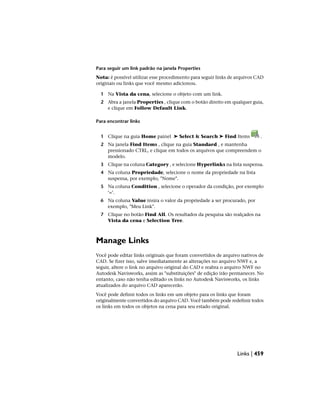 Para seguir um link padrão na janela Properties
Nota: é possível utilizar esse procedimento para seguir links de arquivos CAD
originais ou links que você mesmo adicionou.
1 Na Vista da cena, selecione o objeto com um link.
2 Abra a janela Properties , clique com o botão direito em qualquer guia,
e clique em Follow Default Link.
Para encontrar links
1 Clique na guia Home painel ➤ Select & Search ➤ Find Items .
2 Na janela Find Items , clique na guia Standard , e mantenha
pressionado CTRL, e clique em todos os arquivos que compreendem o
modelo.
3 Clique na coluna Category , e selecione Hyperlinks na lista suspensa.
4 Na coluna Propriedade, selecione o nome da propriedade na lista
suspensa, por exemplo, "Nome".
5 Na coluna Condition , selecione o operador da condição, por exemplo
‘=’.
6 Na coluna Value insira o valor da propriedade a ser procurado, por
exemplo, "Meu Link".
7 Clique no botão Find All. Os resultados da pesquisa são realçados na
Vista da cena e Selection Tree.
Manage Links
Você pode editar links originais que foram convertidos de arquivo nativos de
CAD. Se fizer isso, salve imediatamente as alterações no arquivo NWF e, a
seguir, altere o link no arquivo original do CAD e reabra o arquivo NWF no
Autodesk Navisworks, assim as "substituições" de edição irão permanecer. No
entanto, caso não tenha editado os links no Autodesk Navisworks, os links
atualizados do arquivo CAD aparecerão.
Você pode definir todos os links em um objeto para os links que foram
originalmente convertidos do arquivo CAD. Você também pode redefinir todos
os links em todos os objetos na cena para seu estado original.
Links | 459
 