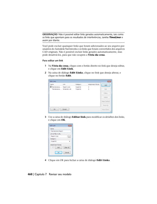 OBSERVAÇÃO Não é possível editar links gerados automaticamente, tais como
os links que apontam para os resultados de interferências, tarefas TimeLiner e
assim por diante.
Você pode excluir quaisquer links que foram adicionados ao seu arquivo por
usuários do Autodesk Navisworks e os links que foram convertidos dos arquivos
CAD originais. Não é possível excluir links gerados automaticamente, mas
pode desativá-los, para que não ocupem a Vista da cena.
Para editar um link
1 Na Vista da cena, clique com o botão direito no link que deseja editar,
e clique em Edit Link.
2 Na caixa de diálogo Edit Links, clique no link que deseja alterar, e
clique no botão Edit.
3 Use a caixa de diálogo Editar link para modificar os detalhes dos links,
e clique em OK.
4 Clique em OK para fechar a caixa de diálogo Edit Links.
460 | Capítulo 7 Revisar seu modelo
 
