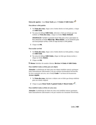 Faixa de opções: Guia Item Tools guia ➤ Links ➤ Edit Links
Para alterar o link padrão
1 Na Vista da cena, clique com o botão direito no link padrão, e clique
em Edit Link.
2 Na caixa de diálogo Edit Link, selecione o link que deseja que seja
exibido na Vista da cena, e clique no botão Make Default.
OBSERVAÇÃO Também é possível mover links para cima e para baixo na
lista utilizando os botões Move Up e Move Down , ou ao arrastá-los para
sua nova posição na lista. O link no topo da lista é o link padrão.
3 Clique em OK.
Para excluir um link
1 Na Vista da cena, clique com o botão direito no link padrão, e clique
em Edit Link.
2 Na caixa de diálogo Edit Links, clique no link que deseja excluir, e
clique no botão Delete.
3 Clique em OK.
Menu: Interface de usuário clássica: Review ➤ Links ➤ Edit Links
Para redefinir todos os links para um objeto
Atenção: a redefinição de links para um objeto também remove quaisquer
links manualmente adicionados a ele por usuários doAutodesk Navisworks.
Se tiver cometido um erro, use o botão Undo na barra de ferramentas
Acesso rápido.
1 Na Vista da cena, selecione o objeto com os links que deseja redefinir
para seu estado original.
2 Clique na guia Item Tools ➤ painel Links ➤ Reset Links .
Para redefinir todos os links em uma cena
Atenção: A redefinição de links em uma cena também remove quaisquer
links manualmente adicionados a ela por usuários do Autodesk Navisworks.
Links | 461
 