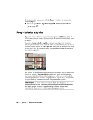 Se tiver cometido um erro, use o botão Undo na barra de ferramentas
Acesso rápido.
■ Clique na guia Home ➤ painel Project ➤ menu suspenso Reset
All ➤ Links .
Propriedades rápidas
É possível ativar e desativar as propriedades rápidas na Vista da cena. O
Autodesk Navisworks lembra da configuração de visibilidade selecionada entre
as sessões.
Quando as Propriedades rápidas estão ativadas, é possível visualizar
informações sobre elas numa janela de estilo de dica de ferramentas ao mover
o cursor sobre os objetos na Vista da cena. Não é preciso primeiro selecionar
os objetos. A dica de ferramenta sobre as propriedades rápidas desaparecem
após alguns segundos.
Por padrão, as propriedades rápidas mostram o nome e o tipo do objeto, mas
é possível utilizar o Options Editor para definir quais propriedades são
mostradas. Cada definição configurada permite exibir uma combinação de
categoria/propriedade adicional nas propriedades rápidas. Você pode decidir
ocultar ou não os nomes de categorias nas propriedades rápidas.
OBSERVAÇÃO Ao mover o mouse sobre um objeto que não possua as
propriedades necessárias, o Autodesk Navisworks procura na árvore de seleção
um objeto pai que contenha essas informações e o exibe em seu lugar,
maximizando dessa maneira as informações úteis para o usuário.
462 | Capítulo 7 Revisar seu modelo
 