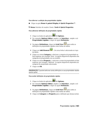 Para alternar a exibição das propriedades rápidas
■ Clique na guia Home ➤ painel Display ➤ Quick Properties .
Menu: Interface de usuário Classic: Tools ➤ Quick Properties
Para adicionar definições de propriedades rápidas
1 Clique no botão do aplicativo ➤ Options.
2 No comando Options Editor, amplie o nó Interface , amplie o nó
Propriedades rápidas e clique na opção Definições.
3 Na página Definitions, clique em Grid View para exibir as
definições de propriedades rápidas como linhas de tabela.
4 Clique em Add Element . Um nova linha é adicionada no topo
da tabela.
5 Clique na coluna Category e selecione a categoria de propriedade na
lista suspensa, por exemplo ‘Item’. As opções disponíveis dependem das
categorias de propriedades em seu modelo.
6 Clique na coluna Property , e selecione o nome da propriedade na lista
suspensa, por exemplo, ‘Material’. As opções disponíveis dependem da
categoria de propriedade selecionada.
7 Clique em OK.
OBSERVAÇÃO É possível adicionar tantas definições as suas propriedades rápidas
quanto quiser.
Para excluir definições de propriedades rápidas
1 Clique no botão do aplicativo ➤ Options.
2 No comando Options Editor, amplie o nó Interface , amplie o nó
Propriedades rápidas e clique na opção Definições.
3 Na página Definitions, clique em Grid View para exibir as
definições de propriedades rápidas como linhas de tabela.
4 Clique em Category ou Property para a definição que deseja excluir.
Propriedades rápidas | 463
 