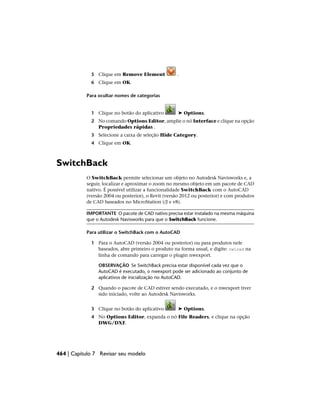 5 Clique em Remove Element .
6 Clique em OK.
Para ocultar nomes de categorias
1 Clique no botão do aplicativo ➤ Options.
2 No comando Options Editor, amplie o nó Interface e clique na opção
Propriedades rápidas .
3 Selecione a caixa de seleção Hide Category.
4 Clique em OK.
SwitchBack
O SwitchBack permite selecionar um objeto no Autodesk Navisworks e, a
seguir, localizar e aproximar o zoom no mesmo objeto em um pacote de CAD
nativo. É possível utilizar a funcionalidade SwitchBack com o AutoCAD
(versão 2004 ou posterior), o Revit (versão 2012 ou posterior) e com produtos
de CAD baseados no MicroStation (/J e v8).
IMPORTANTE O pacote de CAD nativo precisa estar instalado na mesma máquina
que o Autodesk Navisworks para que o SwitchBack funcione.
Para utilizar o SwitchBack com o AutoCAD
1 Para o AutoCAD (versão 2004 ou posterior) ou para produtos nele
baseados, abre primeiro o produto na forma usual, e digite: nwload na
linha de comando para carregar o plugin nwexport.
OBSERVAÇÃO Se SwitchBack precisa estar disponível cada vez que o
AutoCAD é executado, o nwexport pode ser adicionado ao conjunto de
aplicativos de inicialização no AutoCAD.
2 Quando o pacote de CAD estiver sendo executado, e o nwexport tiver
sido iniciado, volte ao Autodesk Navisworks.
3 Clique no botão do aplicativo ➤ Options.
4 No Options Editor, expanda o nó File Readers, e clique na opção
DWG/DXF.
464 | Capítulo 7 Revisar seu modelo
 