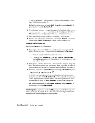 A seleção de objetos é feita pela ID de elemento (MicroStation v8) ou
valor DMRS (MicroStation /J).
DICA Alternativamente, na janela Clash Detective, na guia Results, é
possível clicar no botão SwitchBack.
6 Se você deseja sobrepor a vista utilizada pelo SwitchBack, utilize nwview
<número da vista> key-in onde número da vista é janela visível no
MicroStation. Esta configuração e vista não é salva entre sessões.
7 Faça as alterações no MicroStation e então salve as alterações.
8 Retorne para o Autodesk Navisworks, e clique em Refresh na barra
de ferramentas Quick Access para exibir o objeto modificado.
Menu de atalho: Retornar
Para utilizar o SwitchBack com o Revit
1 Para os produtos do Revit 2012 ou com base nele, abra o produto da
forma usual e inicialize o complemento Navisworks SwitchBack:
1 Abra um projeto existente ou crie um novo.
2 Clique na guia Add-Ins ➤ External Tools ➤ Navisworks
SwitchBack para ativá-lo. Agora é possível fechar o projeto, mas
não feche o Revit.
2 Volte para o Autodesk Navisworks e abra o arquivo desejado. Enquanto
você estiver trabalhando com um arquivo NWC exportado do Revit ou
com um arquivo NWF ou NWD salvo, é possível retornar para o Revit.
3 Selecione um objeto na Scene View e clique na guia Item Tools painel
➤ SwitchBack ➤ SwitchBack .
O Revit irá carregar o projeto relevante, localizar e selecionar o item e
aplicar zoom sobre ele. Se SwitchBack não foi realizado corretamente
com o objeto selecionado e foi exibida uma mensagem de erro, tente
selecionar mais acima na Selection Tree no Autodesk Navisworks.
DICA Alternativamente, na janela Clash Detective, na guia Results, é
possível clicar no botão SwitchBack.
OBSERVAÇÃO Se você tentar usar SwitchBack e o arquivo RVT não estiver na
mesma localização de quando ele foi salvo, uma caixa de diálogo será exibida
perguntando se você deseja procurar o arquivo RVT.
466 | Capítulo 7 Revisar seu modelo
 