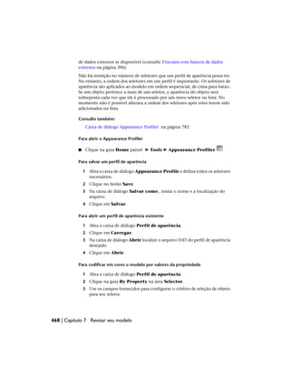 de dados externos se disponível (consulte Vínculos com bancos de dados
externos na página 396)
Não há restrição no número de seletores que um perfil de aparência possa ter.
No entanto, a ordem dos seletores em um perfil é importante. Os seletores de
aparência são aplicados ao modelo em ordem sequencial, de cima para baixo.
Se um objeto pertence a mais de um seletor, a aparência do objeto será
sobreposta cada vez que ele é processado por um novo seletor na lista. No
momento não é possível alterara a ordem dos seletores após estes terem sido
adicionados na lista.
Consulte também:
Caixa de diálogo Appearance Profiler na página 783
Para abrir o Appearance Profiler
■ Clique na guia Home painel ➤ Tools ➤ Appearance Profiler
Para salvar um perfil de aparência
1 Abra a caixa de diálogo Appearance Profile e defina todos os seletores
necessários.
2 Clique no botão Save.
3 Na caixa de diálogo Salvar como , insira o nome e a localização do
arquivo.
4 Clique em Salvar.
Para abrir um perfil de aparência existente
1 Abra a caixa de diálogo Perfil de aparência.
2 Clique em Carregar.
3 Na caixa de diálogo Abrir localize o arquivo DAT do perfil de aparência
desejado
4 Clique em Abrir.
Para codificar em cores o modelo por valores da propriedade
1 Abra a caixa de diálogo Perfil de aparência.
2 Clique na guia By Property na área Selector.
3 Use os campos fornecidos para configurar o critério de seleção de objeto
para seu seletor.
468 | Capítulo 7 Revisar seu modelo
 