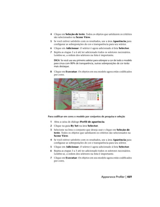 4 Clique em Seleção de teste. Todos os objetos que satisfazem os critérios
são selecionados na Scene View.
5 Se você estiver satisfeito com os resultados, use a área Aparência para
configurar as sobreposições de cor e transparência para seu seletor.
6 Clique em Adicionar. O seletor é agora adicionado à lista Selector.
7 Repita as etapas 3 a 6 até ter adicionado todos os seletores necessários.
Lembre-se, a ordem dos seletores na lista é importante.
DICA Se você usa seu primeiro seletor para sobrepor a cor de todo o modelo
para cinza com 80% de transparência, outras sobreposições de cor terão
mais destaque.
8 Clique em Executar. Os objetos em seu modelo agora estão codificados
por cores.
Para codificar em cores o modelo por conjuntos de pesquisa e seleção
1 Abra a caixa de diálogo Perfil de aparência.
2 Clique na guia By Set na área Selector.
3 Selecione na lista o conjunto que deseja usar e clique em Seleção de
teste. Todos os objetos que satisfazem os critérios são selecionados na
Scene View.
4 Se você estiver satisfeito com os resultados, use a área Aparência para
configurar as sobreposições de cor e transparência para seu seletor.
5 Clique em Adicionar. O seletor é agora adicionado à lista Selector.
6 Repita as etapas 3 a 5 até ter adicionado todos os seletores necessários.
Lembre-se, a ordem dos seletores na lista é importante.
7 Clique em Executar. Os objetos em seu modelo agora estão codificados
por cores.
Appearance Profiler | 469
 