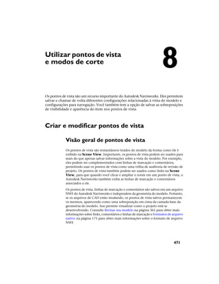 Utilizar pontos de vista
e modos de corte
Os pontos de vista são um recurso importante do Autodesk Navisworks. Eles permitem
salvar e chamar de volta diferentes configurações relacionadas à vista do modelo e
configurações para navegação. Você também tem a opção de salvar as sobreposições
de visibilidade e aparência do item nos pontos de vista.
Criar e modificar pontos de vista
Visão geral de pontos de vista
Os pontos de vista são instantâneos tirados do modelo da forma como ele é
exibido na Scene View. Importante, os pontos de vista podem ser usados para
mais do que apenas salvar informações sobre a vista do modelo. Por exemplo,
eles podem ser complementados com linhas de marcação e comentários,
permitindo usar os pontos de vista como uma trilha de auditoria de revisão de
projeto. Os pontos de vista também podem ser usados como links na Scene
View, para que quando você clicar e ampliar o zoom em um ponto de vista, o
Autodesk Navisworks também exiba as linhas de marcação e comentários
associados a ele.
Os pontos de vista, linhas de marcação e comentários são salvos em um arquivo
NWF do Autodesk Navisworks e independem da geometria do modelo. Portanto,
se os arquivos de CAD estão mudando, os pontos de vista salvos permanecem
os mesmos, aparecendo como uma sobreposição em cima da camada base da
geometria do modelo. Isso permite visualizar como o projeto está se
desenvolvendo. Consulte Revisar seu modelo na página 361 para obter mais
informações sobre links, comentários e linhas de marcação e Formatos de arquivo
nativo na página 175 para obter mais informações sobre o formato de arquivo
NWF.
8
471
 