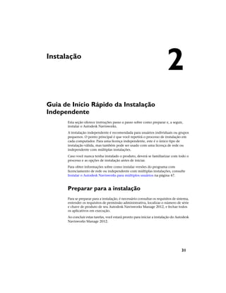 Instalação
Guia de Início Rápido da Instalação
Independente
Esta seção oferece instruções passo a passo sobre como preparar e, a seguir,
instalar o Autodesk Navisworks.
A instalação independente é recomendada para usuários individuais ou grupos
pequenos. O ponto principal é que você repetirá o processo de instalação em
cada computador. Para uma licença independente, este é o único tipo de
instalação válida, mas também pode ser usado com uma licença de rede ou
independente com múltiplas instalações.
Caso você nunca tenha instalado o produto, deverá se familiarizar com todo o
processo e as opções de instalação antes de iniciar.
Para obter informações sobre como instalar versões do programa com
licenciamento de rede ou independente com múltiplas instalações, consulte
Instalar o Autodesk Navisworks para múltiplos usuários na página 47.
Preparar para a instalação
Para se preparar para a instalação, é necessário consultar os requisitos de sistema,
entender os requisitos de permissão administrativa, localizar o número de série
e chave de produto de seu Autodesk Navisworks Manage 2012, e fechar todos
os aplicativos em execução.
Ao concluir estas tarefas, você estará pronto para iniciar a instalação do Autodesk
Navisworks Manage 2012.
2
31
 