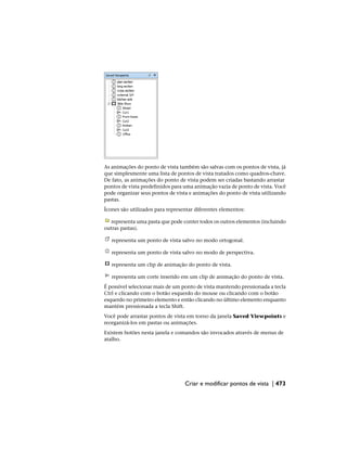 As animações do ponto de vista também são salvas com os pontos de vista, já
que simplesmente uma lista de pontos de vista tratados como quadros-chave.
De fato, as animações do ponto de vista podem ser criadas bastando arrastar
pontos de vista predefinidos para uma animação vazia de ponto de vista. Você
pode organizar seus pontos de vista e animações do ponto de vista utilizando
pastas.
Ícones são utilizados para representar diferentes elementos:
representa uma pasta que pode conter todos os outros elementos (incluindo
outras pastas).
representa um ponto de vista salvo no modo ortogonal.
representa um ponto de vista salvo no modo de perspectiva.
representa um clip de animação do ponto de vista.
representa um corte inserido em um clip de animação do ponto de vista.
É possível selecionar mais de um ponto de vista mantendo pressionada a tecla
Ctrl e clicando com o botão esquerdo do mouse ou clicando com o botão
esquerdo no primeiro elemento e então clicando no último elemento enquanto
mantém pressionada a tecla Shift.
Você pode arrastar pontos de vista em torno da janela Saved Viewpoints e
reorganizá-los em pastas ou animações.
Existem botões nesta janela e comandos são invocados através de menus de
atalho.
Criar e modificar pontos de vista | 473
 
