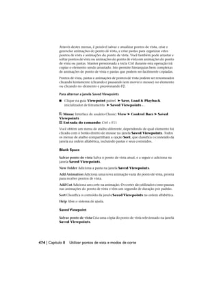 Através destes menus, é possível salvar e atualizar pontos de vista, criar e
gerenciar animações do ponto de vista, e criar pastas para organizar estes
pontos de vista e animações do ponto de vista. Você também pode arrastar e
soltar pontos de vista ou animações do ponto de vista em animações do ponto
de vista ou pastas. Manter pressionada a tecla Ctrl durante esta operação irá
copiar o elemento sendo arrastado. Isto permite hierarquias bem complexas
de animações de ponto de vista e pastas que podem ser facilmente copiadas.
Pontos de vista, pastas e animações de pontos de vista podem ser renomeados
clicando lentamente (clicando e pausando sem mover o mouse) no elemento
ou clicando no elemento e pressionando F2.
Para alternar a janela Saved Viewpoints
■ Clique na guia Viewpoint painel ➤ Save, Load & Playback
inicializador de ferramenta ➤ Saved Viewpoints .
Menu: Interface de usuário Classic: View ➤ Control Bars ➤ Saved
Viewpoints
Entrada do comando: Ctrl + F11
Você obtém um menu de atalho diferente, dependendo de qual elemento foi
clicado com o botão direito do mouse na janela Saved Viewpoints. Todos
os menus de atalho compartilham a opção Sort, que classifica o conteúdo da
janela na ordem alfabética, incluindo pastas e seus conteúdos.
Blank Space
Salvar ponto de vista Salva o ponto de vista atual, e a seguir o adiciona na
janela Saved Viewpoints.
New Folder Adiciona a pasta na janela Saved Viewpoints.
Add Animation Adiciona uma nova animação vazia do ponto de vista, pronta
para receber pontos de vista.
Add Cut Adiciona um corte na animação. Os cortes são utilizados como pausas
nas animações do ponto de vista e têm um segundo de duração por padrão.
Sort Classifica o conteúdo da janela Saved Viewpoints na ordem alfabética.
Help Abre o sistema de ajuda.
SavedViewpoint
Salvar ponto de vista Cria uma cópia do ponto de vista selecionado na janela
Saved Viewpoints.
474 | Capítulo 8 Utilizar pontos de vista e modos de corte
 