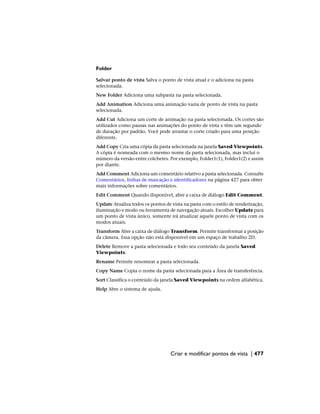 Folder
Salvar ponto de vista Salva o ponto de vista atual e o adiciona na pasta
selecionada.
New Folder Adiciona uma subpasta na pasta selecionada.
Add Animation Adiciona uma animação vazia de ponto de vista na pasta
selecionada.
Add Cut Adiciona um corte de animação na pasta selecionada. Os cortes são
utilizados como pausas nas animações do ponto de vista e têm um segundo
de duração por padrão. Você pode arrastar o corte criado para uma posição
diferente.
Add Copy Cria uma cópia da pasta selecionada na janela Saved Viewpoints.
A cópia é nomeada com o mesmo nome da pasta selecionada, mas inclui o
número da versão entre colchetes. Por exemplo, Folder1(1), Folder1(2) e assim
por diante.
Add Comment Adiciona um comentário relativo a pasta selecionada. Consulte
Comentários, linhas de marcação e identificadores na página 427 para obter
mais informações sobre comentários.
Edit Comment Quando disponível, abre a caixa de diálogo Edit Comment.
Update Atualiza todos os pontos de vista na pasta com o estilo de renderização,
iluminação e modo ou ferramenta de navegação atuais. Escolher Update para
um ponto de vista único, somente irá atualizar aquele ponto de vista com os
modos atuais.
Transform Abre a caixa de diálogo Transform. Permite transformar a posição
da câmera. Essa opção não está disponível em um espaço de trabalho 2D.
Delete Remove a pasta selecionada e todo seu conteúdo da janela Saved
Viewpoints.
Rename Permite renomear a pasta selecionada.
Copy Name Copia o nome da pasta selecionada para a Área de transferência.
Sort Classifica o conteúdo da janela Saved Viewpoints na ordem alfabética.
Help Abre o sistema de ajuda.
Criar e modificar pontos de vista | 477
 