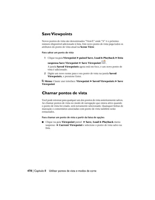 SaveViewpoints
Novos pontos de vista são denominados “ViewX” onde “X” é o próximo
número disponível adicionado à lista. Este novo ponto de vista pega todos os
atributos do ponto de vista atual na Scene View.
Para salvar um ponto de vista
1 Clique na guia Viewpoint ➤ painel Save, Load & Playback ➤ lista
suspensa Save Viewpoint ➤ Save Viewpoint .
A janela Saved Viewpoints agora está em foco, e um novo ponto de
vista é adicionado.
2 Digite um novo nome para o seu ponto de vista na janela Saved
Viewpoints, e pressione Enter.
Menu: Classic user interface: Viewpoint ➤ Saved Viewpoints ➤ Save
Viewpoint
Chamar pontos de vista
Você pode retornar para qualquer um dos pontos de vista anteriormente salvos.
Ao chamar pontos de vista no modo de navegação que estava ativo quando
o ponto de vista foi criado, será novamente selecionado. Quaisquer linhas de
marcação e comentários associadas com ponto de vista também serão
restaurados.
Para chamar um ponto de vista a partir da faixa de opções
■ Clique na guia Viewpoint painel ➤ Save, Load & Playback menu
suspenso ➤ Current Viewpoint e selecione o ponto de vista salvo na
lista.
478 | Capítulo 8 Utilizar pontos de vista e modos de corte
 