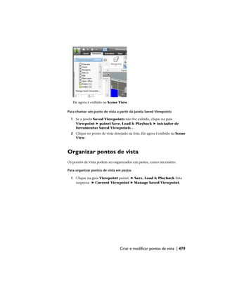 Ele agora é exibido na Scene View.
Para chamar um ponto de vista a partir da janela Saved Viewpoints
1 Se a janela Saved Viewpoints não for exibida, clique na guia
Viewpoint ➤ painel Save, Load & Playback ➤ iniciador de
ferramentas Saved Viewpoints .
2 Clique no ponto de vista desejado na lista. Ele agora é exibido na Scene
View.
Organizar pontos de vista
Os pontos de vista podem ser organizados em pastas, como necessário.
Para organizar pontos de vista em pastas
1 Clique na guia Viewpoint painel ➤ Save, Load & Playback lista
suspensa ➤ Current Viewpoint ➤ Manage Saved Viewpoint.
Criar e modificar pontos de vista | 479
 