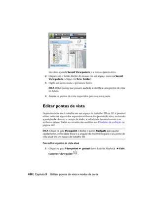 Isto abre a janela Saved Viewpoints, e a torna a janela ativa.
2 Clique com o botão direito do mouse em um espaço vazio na Saved
Viewpoints e clique em New Folder.
3 Digite um novo nome e pressione Enter.
DICA Utilize nomes que possam ajudá-lo a identificar seus pontos de vista
no futuro.
4 Arraste os pontos de vista requeridos para sua nova pasta.
Editar pontos de vista
Dependendo se você trabalha em um espaço de trabalho 2D ou 3D, é possível
editar todos ou alguns dos seguintes atributos dos pontos de vista, incluindo
a posição da câmera, o campo de visão, a velocidade do movimento e os
atributos salvos. Todas as entradas são medidas em Unidades de exibição na
página 169.
DICA Clique na guia Viewpoint e deslize o painel Navigate para ajustar
rapidamente a velocidade linear e a angular do movimento para o seu ponto de
vista atual em um espaço de trabalho 3D.
Para editar o ponto de vista atual
1 Clique na guia Viewpoint ➤ painel Save, Load & Playback ➤ Edit
Current Viewpoint .
480 | Capítulo 8 Utilizar pontos de vista e modos de corte
 
