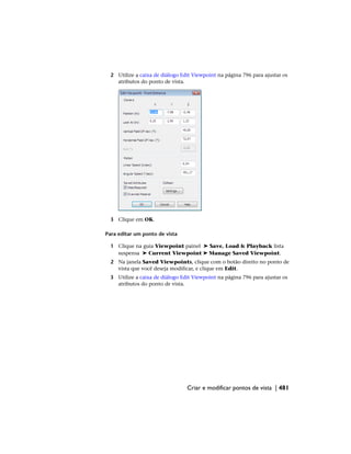 2 Utilize a caixa de diálogo Edit Viewpoint na página 796 para ajustar os
atributos do ponto de vista.
3 Clique em OK.
Para editar um ponto de vista
1 Clique na guia Viewpoint painel ➤ Save, Load & Playback lista
suspensa ➤ Current Viewpoint ➤ Manage Saved Viewpoint.
2 Na janela Saved Viewpoints, clique com o botão direito no ponto de
vista que você deseja modificar, e clique em Edit.
3 Utilize a caixa de diálogo Edit Viewpoint na página 796 para ajustar os
atributos do ponto de vista.
Criar e modificar pontos de vista | 481
 