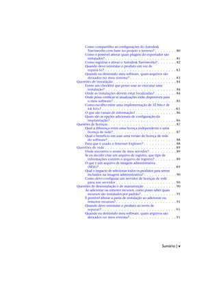 Como compartilho as configurações do Autodesk
Navisworks com base no projeto e terreno? . . . . . . . . 80
Como é possível alterar quais plugins do exportador são
instalados? . . . . . . . . . . . . . . . . . . . . . . . . . . 81
Como registrar e ativar o Autodesk Navisworks? . . . . . . . 82
Quando devo reinstalar o produto em vez de
repará-lo? . . . . . . . . . . . . . . . . . . . . . . . . . . 83
Quando eu desinstalo meu software, quais arquivos são
deixados no meu sistema? . . . . . . . . . . . . . . . . . 83
Questões de instalação . . . . . . . . . . . . . . . . . . . . . . . 84
Existe um checklist que posso usar ao executar uma
instalação? . . . . . . . . . . . . . . . . . . . . . . . . . . 84
Onde as instalações devem estar localizadas? . . . . . . . . 84
Onde posso verificar se atualizações estão disponíveis para
o meu software? . . . . . . . . . . . . . . . . . . . . . . . 85
Como escolho entre uma implementação de 32 bits e de
64 bits? . . . . . . . . . . . . . . . . . . . . . . . . . . . 85
O que são canais de informação? . . . . . . . . . . . . . . . 86
Quais são as opções adicionais de configuração da
implantação? . . . . . . . . . . . . . . . . . . . . . . . . 86
Questões de licenças . . . . . . . . . . . . . . . . . . . . . . . . . 87
Qual a diferença entre uma licença independente e uma
licença de rede? . . . . . . . . . . . . . . . . . . . . . . . 87
Qual o benefício em usar uma versão de licença de rede
do software? . . . . . . . . . . . . . . . . . . . . . . . . . 88
Para que é usado o Internet Explorer? . . . . . . . . . . . . 88
Questões de rede . . . . . . . . . . . . . . . . . . . . . . . . . . 89
Onde encontro o nome de meu servidor? . . . . . . . . . . 89
Se eu decidir criar um arquivo de registro, que tipo de
informações contém o arquivo de registro? . . . . . . . . 89
O que é um arquivo de imagem administrativa
(MSI)? . . . . . . . . . . . . . . . . . . . . . . . . . . . . 89
Qual o impacto de selecionar todos os produtos para serem
incluídos na imagem administrativa? . . . . . . . . . . . . 90
Como devo configurar um servidor de licenças de rede
para um servidor . . . . . . . . . . . . . . . . . . . . . . 90
Questões de desinstalação e de manutenção . . . . . . . . . . . . 90
Ao adicionar ou remover recursos, como posso saber quais
recursos são instalados por padrão? . . . . . . . . . . . . . 91
É possível alterar a pasta de instalação ao adicionar ou
remover recursos? . . . . . . . . . . . . . . . . . . . . . . 91
Quando devo reinstalar o produto ao invés de
reparar? . . . . . . . . . . . . . . . . . . . . . . . . . . . 91
Quando eu desinstalo meu software, quais arquivos são
deixados no meu sistema? . . . . . . . . . . . . . . . . . 91
Sumário | v
 